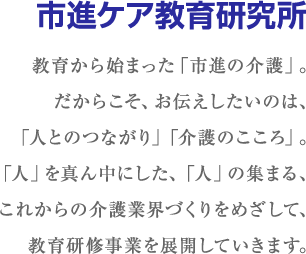 市進ケア教育研究所-教育から始まった「市進の介護」。だからこそ、お伝えしたいのは、「人とのつながり」「介護のこころ」。「人」を真ん中にした、「人」の集まる、これからの介護業界づくりをめざして、教育研修事業を展開していきます。