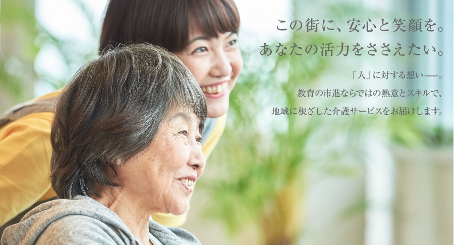 この街に、安心と笑顔を。あなたの活力をささえたい。「人」に対する想い−−−。教育の市進ならではの熱意とスキルで、地域に根ざした介護サービスをお届けします。